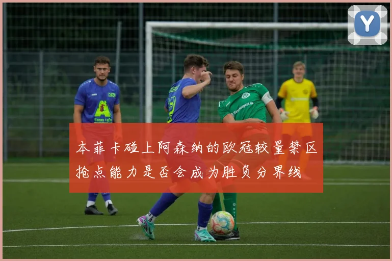 本菲卡碰上阿森纳的欧冠较量禁区抢点能力是否会成为胜负分界线