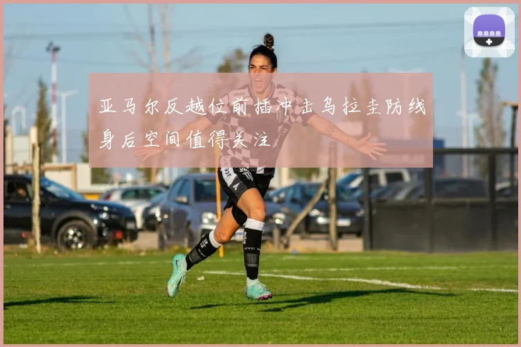 亚马尔反越位前插冲击乌拉圭防线身后空间值得关注