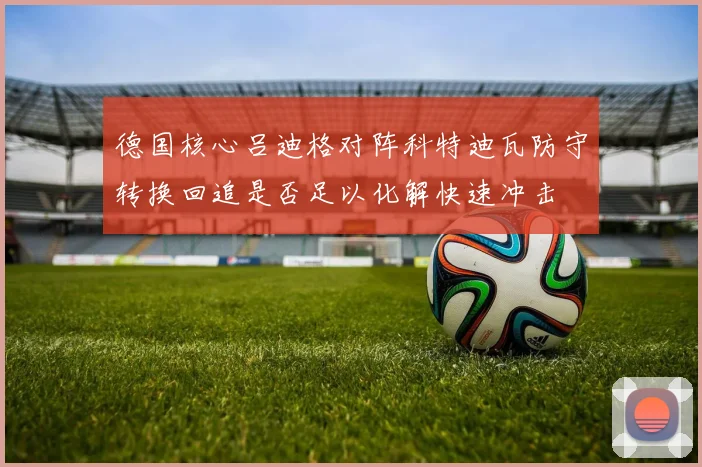 德国核心吕迪格对阵科特迪瓦防守转换回追是否足以化解快速冲击