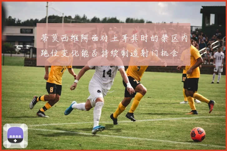 蒂莫西维阿面对土耳其时的禁区内跑位变化能否持续制造射门机会