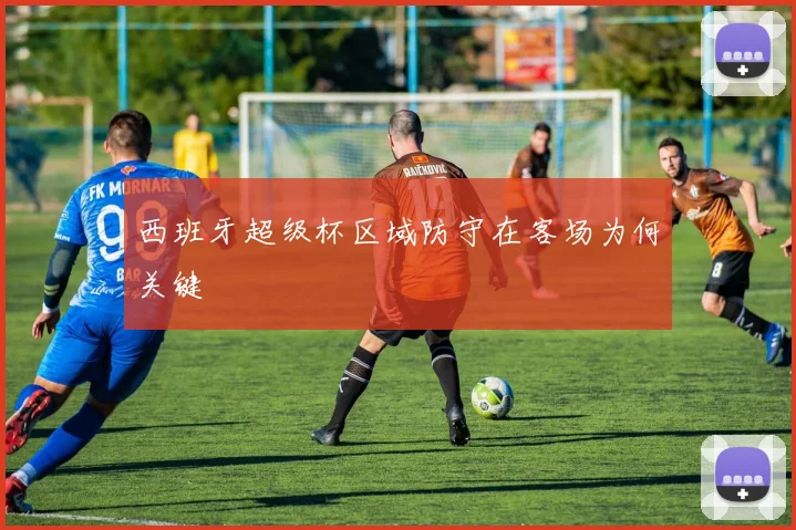 西班牙超级杯区域防守在客场为何关键