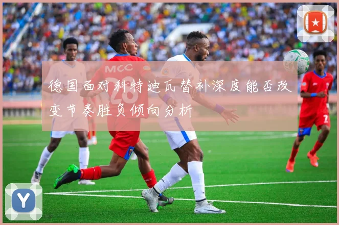 德国面对科特迪瓦替补深度能否改变节奏胜负倾向分析