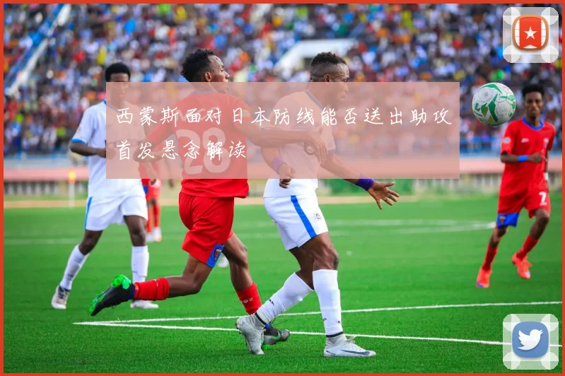 西蒙斯面对日本防线能否送出助攻首发悬念解读