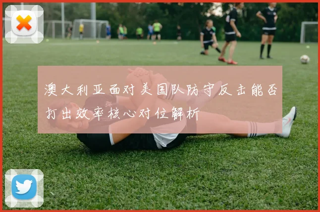澳大利亚面对美国队防守反击能否打出效率核心对位解析