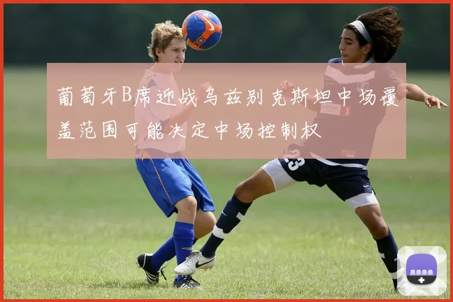 葡萄牙B席迎战乌兹别克斯坦中场覆盖范围可能决定中场控制权