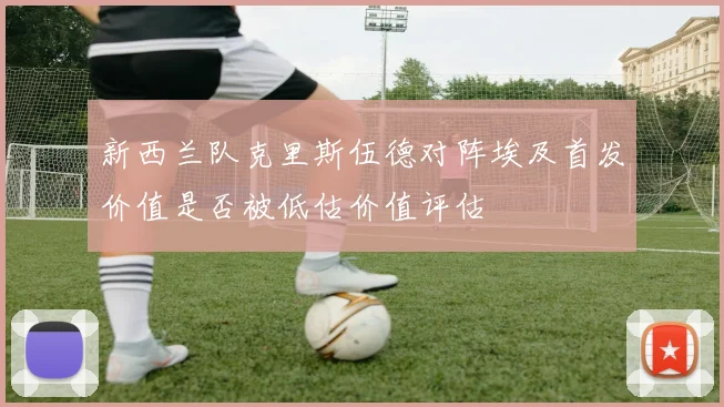 新西兰队克里斯伍德对阵埃及首发价值是否被低估价值评估