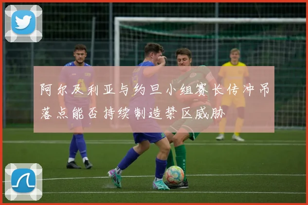 阿尔及利亚与约旦小组赛长传冲吊落点能否持续制造禁区威胁