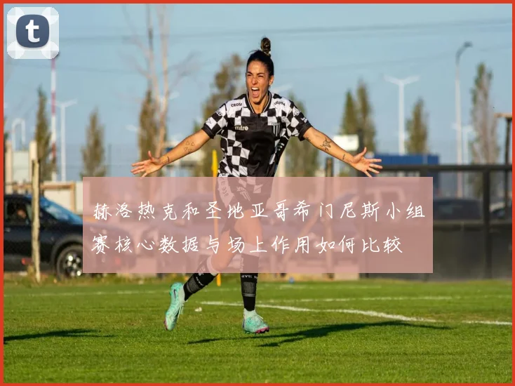 赫洛热克和圣地亚哥希门尼斯小组赛核心数据与场上作用如何比较