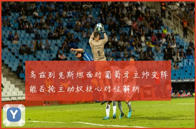 乌兹别克斯坦面对葡萄牙主帅变阵能否抢主动权核心对位解析