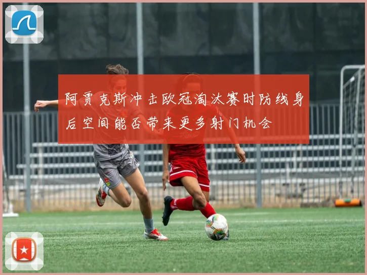 阿贾克斯冲击欧冠淘汰赛时防线身后空间能否带来更多射门机会
