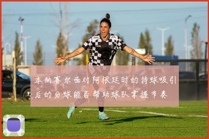 本纳赛尔面对阿根廷时的持球吸引后的分球能否帮助球队掌握节奏