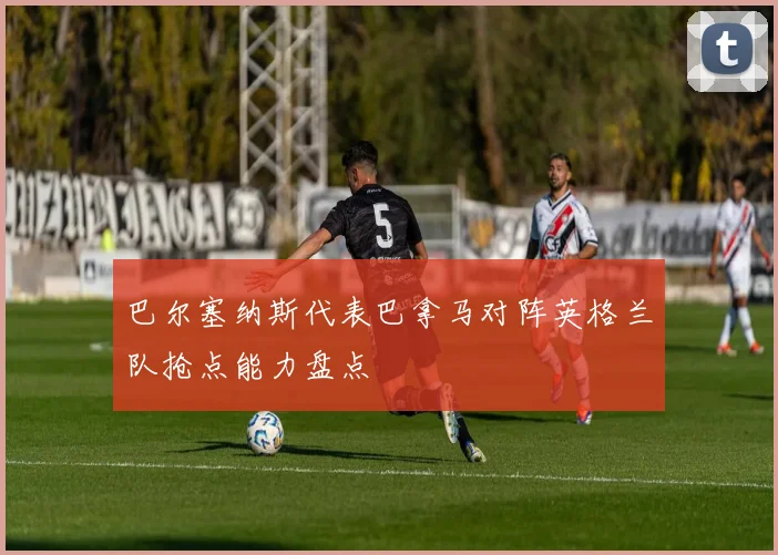 巴尔塞纳斯代表巴拿马对阵英格兰队抢点能力盘点