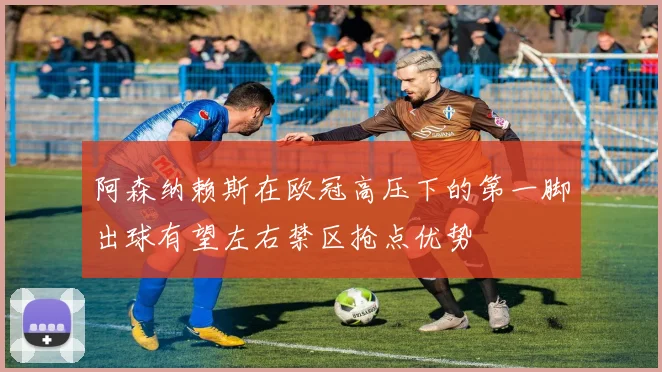 阿森纳赖斯在欧冠高压下的第一脚出球有望左右禁区抢点优势