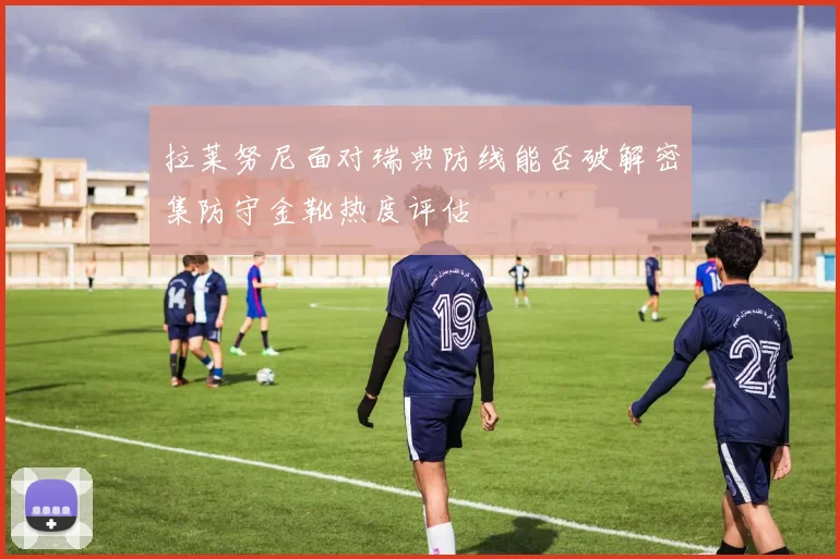 拉莱努尼面对瑞典防线能否破解密集防守金靴热度评估