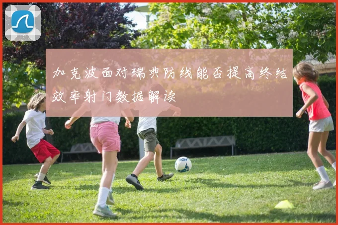 加克波面对瑞典防线能否提高终结效率射门数据解读