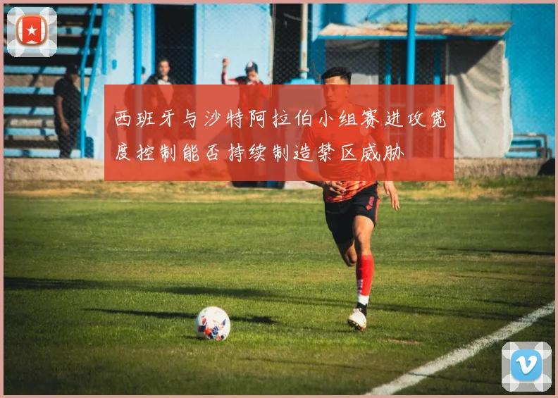 西班牙与沙特阿拉伯小组赛进攻宽度控制能否持续制造禁区威胁