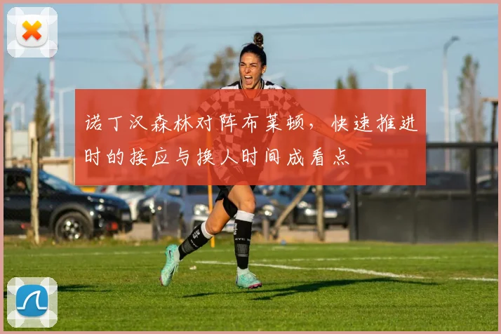 诺丁汉森林对阵布莱顿,快速推进时的接应与换人时间成看点