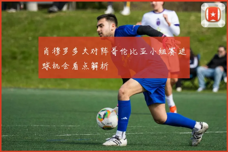 肖穆罗多夫对阵哥伦比亚小组赛进球机会看点解析