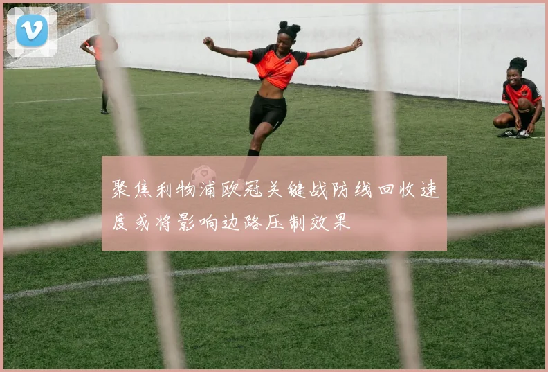 聚焦利物浦欧冠关键战防线回收速度或将影响边路压制效果