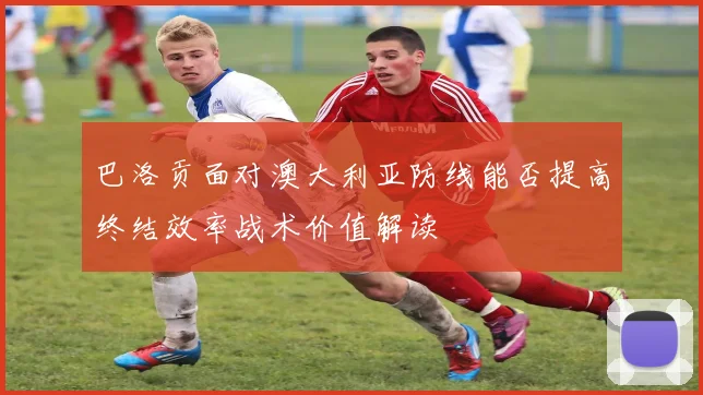 巴洛贡面对澳大利亚防线能否提高终结效率战术价值解读