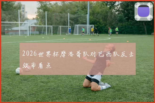 2026世界杯摩洛哥队对巴西队反击效率看点