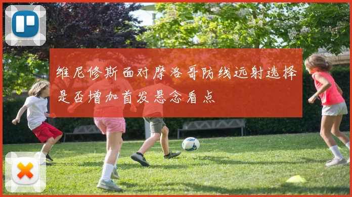 维尼修斯面对摩洛哥防线远射选择是否增加首发悬念看点