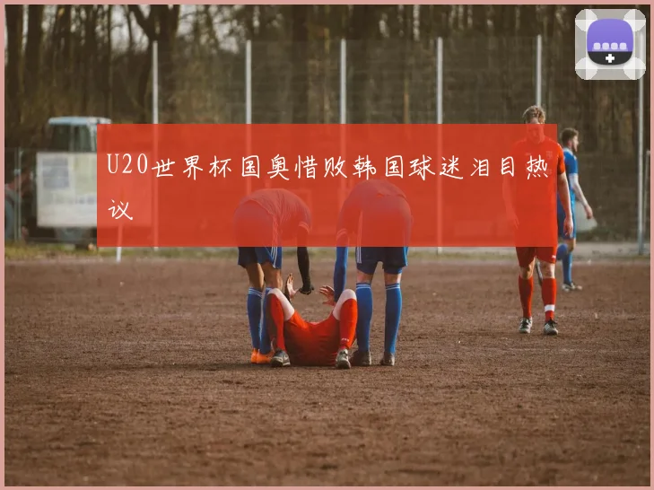 U20世界杯国奥惜败韩国球迷泪目热议