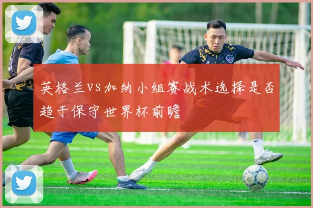 英格兰vs加纳小组赛战术选择是否趋于保守世界杯前瞻