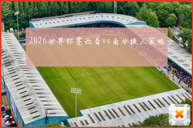 2026世界杯墨西哥vs南非换人策略