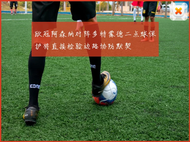 欧冠阿森纳对阵多特蒙德二点球保护将直接检验边路协防默契