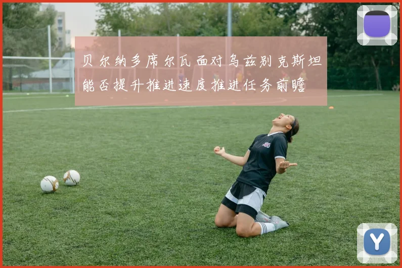 贝尔纳多席尔瓦面对乌兹别克斯坦能否提升推进速度推进任务前瞻