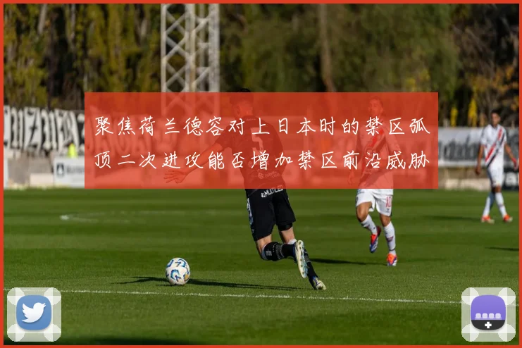 聚焦荷兰德容对上日本时的禁区弧顶二次进攻能否增加禁区前沿威胁