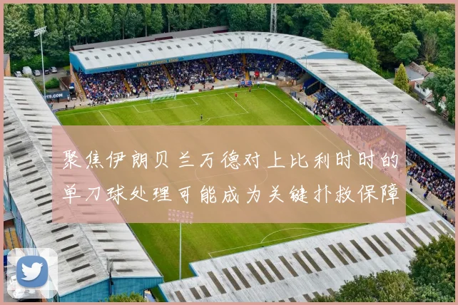 聚焦伊朗贝兰万德对上比利时时的单刀球处理可能成为关键扑救保障