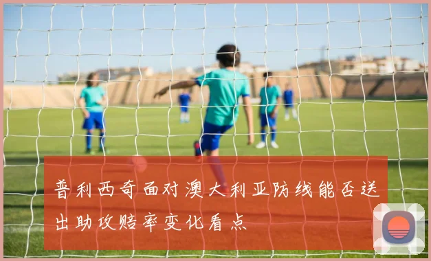 普利西奇面对澳大利亚防线能否送出助攻赔率变化看点