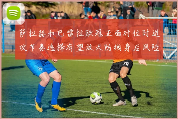 萨拉赫和巴雷拉欧冠正面对位时进攻节奏选择有望放大防线身后风险