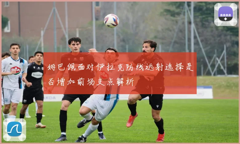 姆巴佩面对伊拉克防线远射选择是否增加前场支点解析