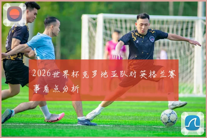 2026世界杯克罗地亚队对英格兰赛事看点分析