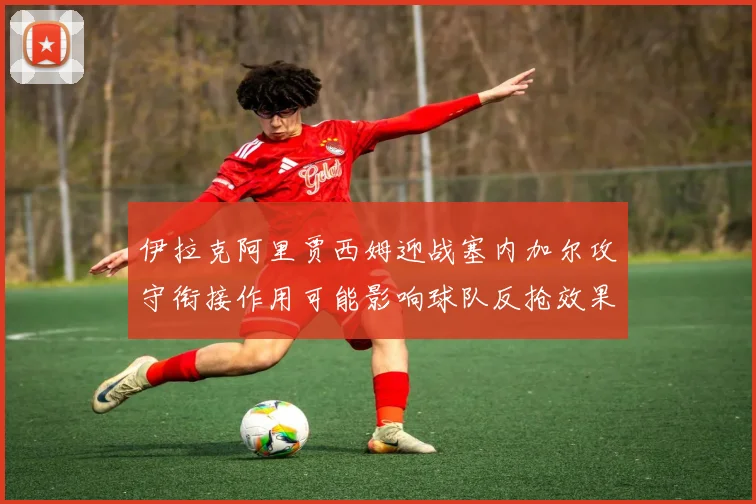伊拉克阿里贾西姆迎战塞内加尔攻守衔接作用可能影响球队反抢效果