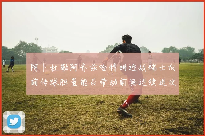 阿卜杜勒阿齐兹哈特姆迎战瑞士向前传球胆量能否带动前场连续进攻