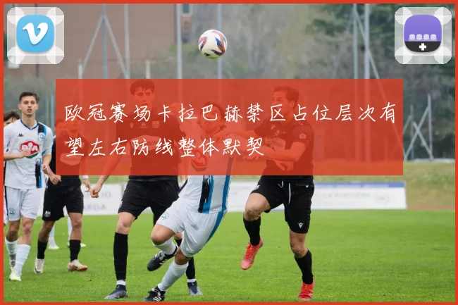 欧冠赛场卡拉巴赫禁区占位层次有望左右防线整体默契