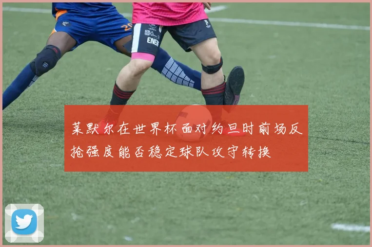 莱默尔在世界杯面对约旦时前场反抢强度能否稳定球队攻守转换