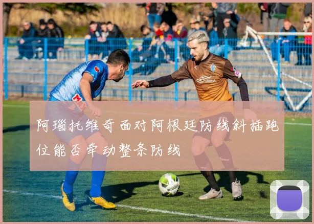阿瑙托维奇面对阿根廷防线斜插跑位能否牵动整条防线