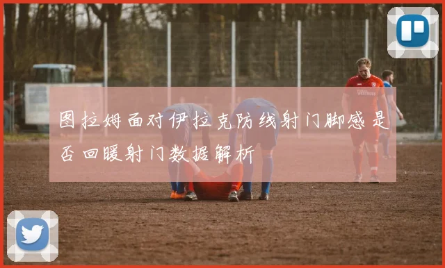 图拉姆面对伊拉克防线射门脚感是否回暖射门数据解析