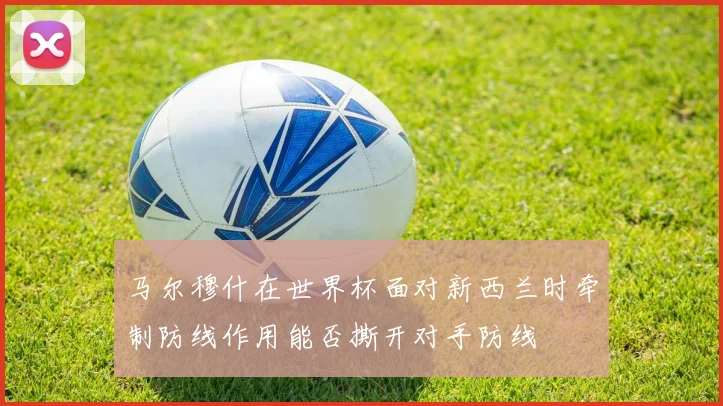 马尔穆什在世界杯面对新西兰时牵制防线作用能否撕开对手防线