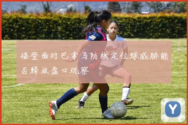 福登面对巴拿马防线定位球威胁能否释放盘口观察