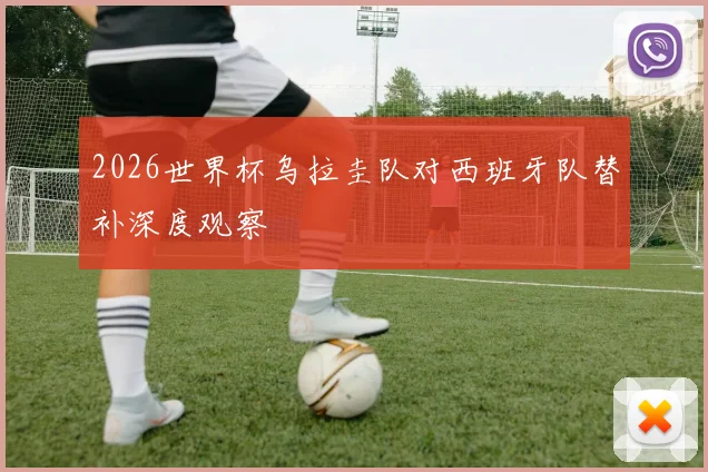 2026世界杯乌拉圭队对西班牙队替补深度观察