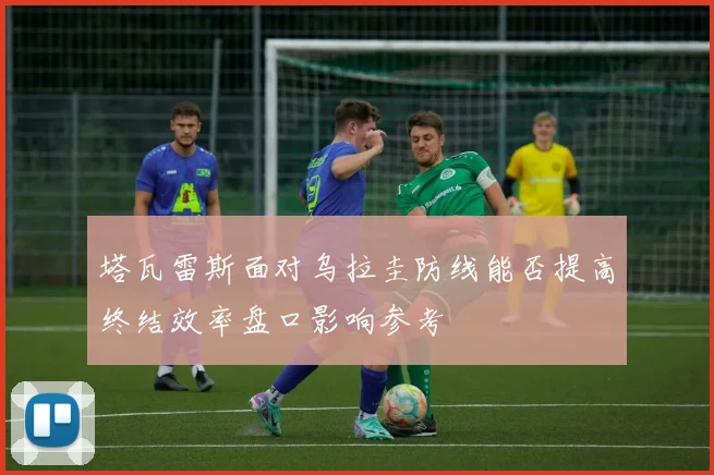 塔瓦雷斯面对乌拉圭防线能否提高终结效率盘口影响参考